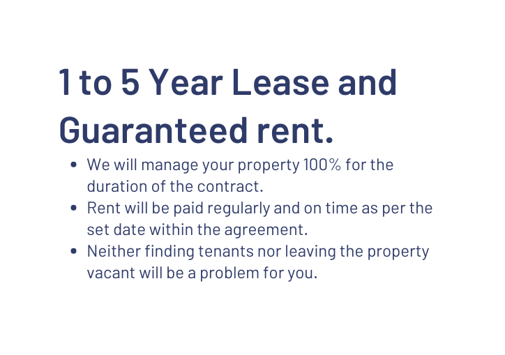 1 to 5 Year Lease and Guaranteed rent We will manage your property 100 for the duration of the contract Rent will be paid regularly and on time as per the set date within the agreement Neither finding tenants nor leaving the property vacant will be a problem for you